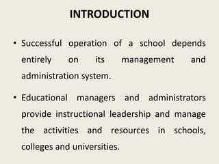 INTRODUCTION
• Successful operation of a school depends
entirely on its management and
administration system.
• Educational managers and administrators
provide instructional leadership and manage
the activities and resources in schools,
colleges and universities.
 