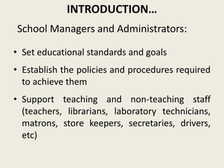 INTRODUCTION…
• Set educational standards and goals
• Establish the policies and procedures required
to achieve them
• Support teaching and non-teaching staff
(teachers, librarians, laboratory technicians,
matrons, store keepers, secretaries, drivers,
etc)
School Managers and Administrators:
 