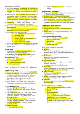 Inovasi Dalam pendidikan
 aktiviti yg melibatkan pembaharuan & perubahan yg
positi dalam pelaksanaan kurikulum & aktiviti
kurikulum yg berkaitan dgn kurikulum di peringkat
sekolah.
 Hasil cetusan idea yg kreatif dlm aspek kerja utk
meningkatkan kualiti & produktiviti organisasi sekolah.
 Pelaksaan kurikulum – usaha melaksanakan kurikulum
melalui baha-bahan kurikulum, teknologi pendidikan,
kaedah p&p serta penilaian pembelajaran.
 Pembaharuan – melalui cara, kaedah. Teknik &
pendekatan baru yg meningkatkan pembelajaran.
 Ambil kira kesesuaian kos, masa, tenaga dan
penggunaannya.
 Tingkat kecekapan & keberkesanan sistem penyampaian
perkhidmatan serta beri faedah kpd murid.
 Inovasi dalam p&p harus melibatkan:
i. Konsep berfikir scra kreatif & kreatif
ii. Kepintaran kreatif
iii. Tindakan kreatif
iv. Factor & elemen yg rangsang kreativiti
v. Teknik fikir kreatif
vi. Selesai masalh secara kreatif
 Guru perlu tahu kebolehan, latar belakang, pengalaman
dan keluarga mereka – dpt knal past keperluan &
masalah murid.
Tujuan inovasi
 Menghasilkan produk @ perkhidmatan baru bg para
pengguna dgn teknologi sbg terasnya.
 Melahirkan sebuah citra masyarakat kreatif (creative
society), dan Negara kreatif (creative society).
Keperluan inovasi guru
 Pengajaran lebih menarik
 Kejayaan kurikulum
 Kembangkan potensipelajar
 Penyampaian nilai
ADAPTASI PELBAGAI INOVASI DAN PERUBAHAN
Adaptasi Inovasi Guru
 Gunakan pelbagai kaedah – bantu murid capai obj p&p.
 Suaikan dgn keperluan – gaya pembelajaran murid, tajuk
pengajaran, jenis pengetahuan,kemahiran yg hendak
disampaikan, tahap pencapaian murid, persekitaran
pembelajaran, nilai & sikap yg ingin dipupuk
 Perlu kerjasama semua pihak
 Proses interaksi – hasil aktiviti guru & murid yg jd
elemen utama dlm suasana pembelajaran yg spesifik.
Ciri-ciri pendidik kreatif
 Keupayaan pelbagaikan kaedah p&p sesuaidgn
kebolehan murid – bercerita, main peranan, lawatan ,
peta minda, inkuiri.
 Fleksibel & terbuka dalm p&p – sedia terima idea murid,
galak murid soal, pemaaf, suka kepelbagaian &
kerencaman idea bakat & tingkah laku murid, gemar
layan ptayaan murid.
 Sesuaikan p&p dgn gaya pembelajran murid, tekankan
soal minat, intelektual, kreativiti, sikap, penghayatan.
 Guna alat bantuan terkini – computer, perisian
(software), internet
 Suaikan dgn situasi
 Beri peluang pelajar jana idea
 Aplikasi dalm pelbagai situasi– kuatkan daya
ingatan
Criteria inovasi @ perubahan
i. Pengurangan kos operasi – cth: jimat borang dlm agensi
(2 borang kurangkan jadi 1 borang)
ii. Penjimatan masa – penggunaan ICT dlam p&p
iii. Peningkatan hasil kerja – cth: perubahn prosedurperiksa
kenderaan komersial (JPJ dapt periksa bnyk knderaan)
iv. Peningkatan dlm tahap kepuasaan hati pelanggan –
(penilaian ibu bapa terhadap pengurusan pihak sekolah)
Aspek inovasi dalam pendidikan
i. Bersifat simple - berfokus
ii. Bermula secara kecil-kecilan – tahu matlamat asal,
spesifik
iii. Ciptaan masa kini – guna pada masa sekarang, ada
apliksi serta merta.
Prinsip inovasi dalam pengajaran
 Keputusan berdasarkan matlamat jelas
 Bantu rakan/berpasukan
 Kongsi idea
 Belajar melalui pengalaman
 Inovasi perlu dicari
Pelaksanaan inovasi dlm pengajaran
 Kreativiti
Lihat sejauh mana projek inovasipenuhi ciri-ciri
keaslian (idea yg asli) & adaptasi(penambahbaikan &
pengubahsuaian idea asal).
 Hasil inovasi
diukur dgn ambil kira tahap pelaksanaan dan
replicability sst inovasi
 Tahap pelaksanaan
Lihat sejauh mana ia telah berjaya secara penuh (lepasi
peringkat percubaan)
Secara percubaan – (di peringkat Prototaip
 Replicability
Lihat sejauh mana ada ciri replicability dan terbukti blh
diguna pakai oleh individu tanpa kos tinggi
 Impak (outcome)
Dinilai melaui criteria efisen (kecekapan &
signifikankan sst inovasi
 Efisien – sejauh mana berkesan dalam menyumbang
kepada peningkatan pendidikan di Negara.
 Signifikan
Penuhi ciri signifikan, beri impak kpd keberkesanan &
kecekapan p&p
Halangan dalam inovasi di sekolah
 Sikap guru suka berkonfrontasi dgn sekolah
 Perasaan bimbang
 Konflik
 Rasa tidak tenteram
 Kesukaran guru tukar amalan yg baru
 Tidak yakin guna alat canggih – elektronik,
teknologi computer, telekomunikasi
 Technophobia (Nigeria) – takut pada media
elekronik, takaut pda peralatan elektronik, takut
peranan guru diambil oleh media
 