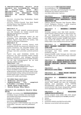 5) PERATURAN-PERATURAN PEGAWAI AWAM
(KELAKUAN DAN TATATERTIB) 1993, (PINDAAN)
2002 (P.U.A.246). YANG TELAH MULA
DIKUATKUASAKAN PADA 20.6.2002, ANTARA
PERATURAN YANG DIMASUKKAN DALAM
PERATURAN INI ADALAH SEPERTI YANG
BERIKUT
- Jenis-Jenis Kesalahan Yang Membolehkan Diambil
Tindakan Tatatertib.
- Jenis-Jenis Tindakan Tatatertib Yang Boleh Diambil
Terhadap Pegawai Yang Melakukan Kesalahan
- Hukuman Tindakan Tatatertib
PERATURAN 3A
- Penjawat awam wajib mematuhi peraturan-peraturan
yang telah ditetapkan dan tindakan tatatertib boleh
dikenakan kepada pegawai yang ingkar
PERATURAN 3B
- Seseorang pegawai dikehendaki memberi aku janji
sebagaimana yang diperuntukkan dalam Peraturan-
Peraturan Pegawai Awam (PU.A.176) Lantikan, Naik
Pangkat dan Penamatan Perkhidmatan
PERATURAN 3C
- Menjadi tanggungjawab seseorang pegawai untuk
menjalankan kawalan dan pengawasan tatatertib ke atas
pegawai bawahannya dan mengambil tindakan yang
sesuai dengan segera terhadap mana pegawai yang
melanggar mana-mana peruntukan peraturan-peraturan
ini
- Pegawai yang gagal menjalankan kawalan dan
pengawasan atau gagal mengambil tindakan terhadap
pegawai bawahannya yang melanggar mana-mana
peruntukan peraturan-peraturan ini hendaklah disifatkan
cuai dan tidak bertanggungjawab dan dia boleh
dikenakan tindakan tatatertib.
PERATURAN 4 (1)
- Seseorang pegawai hendaklah pada setiap
masa memberikan taat setianya kepada Yang di-
Pertuan Agong,Negara dan Kerajaan.
- Pegawai hendaklah sentiasa menjaga, memelihara dan
mempertahankan kedaulatan dan maruah negara, hormat
dan patuh kepada undang-undang serta berusaha untuk
berbakti kepada negara. Antara contoh pelanggaran
peraturan 4(1) adalah seperti berikut;
• Bersubahat dengan musuh negara
• Membocorkan rahsia Kerajaan.
• Memburuk-burukkan serta memperkecil-
kecilkanbdasar serta tindakan Kerajaan.
• Menjadi Anggota Jemaah Islamiah
• Menyertai Kesatuan Militan Malaysia
PERATURAN 4(2), SESEORANG PEGAWAI TIDAK
BOLEH
- mmblkgkn tgs awamnya demi kepentingan peribadinya;
- berkelakuan dengan sedemikian cara yang mungkin
menyebabkan kepentingan peribadinya bercanggah
dengan tugas awamnya)
- berkelakuan dengan apa2 cara yg mungkin
menyebabkan syak yang munasabah
- Seseorang pegawai x boleh berkelakuan dgn cara yg blh
memburukkan /mencemar nama baik perkhidmatan
awam
- Seseorang pegawai x blh krg cekap / krg berusaha
- Seseorang pegawai x blh x jujur atau x amanah
- Seseorang pegawai x blh x bertanggungjawab
- mmbawa /cuba mmbw apa2 bntk pengaruh / tknan luar
- Membantah atau melawan pegawai atasan
- cuai dalam melaksanakan tugasnya;
PERATURAN 7: MENYALAHGUNAKAN
DADAH,PERKHIDMATAN PEGAWAI BOLEH
DITAMATKAN ATAS KEPENTINGAN AWAM
[PERATURAN 49]
- sekiranya Pegawai Mencapai Umur Persaraan Pilihan.
Contoh Pelanggaran Peraturan 7 adalah menghisap
ganja, morfin, heroin atau menagih dadah.
PERATURAN 9 : MENERIMA/ MEMBERI
KERAIAN
- Seseorang penjawat awam tidak boleh menerima /
memberi keraian sekiranya keraian itu dapat dengan apa-
apa cara mempengaruhi tugas rasmi kerana ini
bercanggah Peraturan 4. Contoh pelanggaran peraturan 9
pula adalah seperti kontraktor meraikan ketua jabatan
yang menjadi ahli lembaga tender seperti [keraian =
belanja makan, hotel, tambang bercuti dan lain-lain].
PERATURAN 11 : MENYENGGARA TARAF
HIDUP MELEBIHI EMOLUMEN/ PENDAPATAN
YANG SAH.
Seseorang pegawai tidak boleh:
- menyenggara taraf hidup melebihi emolumen/
pendapatan yang sah.
- menguasai/memiliki sumber kewangan atau harta yang
tak seimbang atau tak munasabah dengan emolumen/
pendapatan yang sah.
PERATURAN 12 : MEMINJAM WANG/ MENJADI
PENJAMIN TIDAK BOLEH MEMINJAM WANG /
MENJADI PENJAMIN KEPADA MANA-MANA
ORANG.
PERATURAN 13: KETERHUTANGAN
KEWANGAN YANG SERIUS
PERATURAN 16 : TIDAK BOLEH TERLIBAT
DALAM PASARAN HADAPAN
PERATURAN 18 : PENERBITAN BUKU DAN
KARYA
- Seseorang pegawai juga tidak boleh menerbitkan atau
menulis buku, makalah atau karya lain berdasarkan
maklumat rasmi terperingkat. Antara CONTOH
PELANGGARAN PERATURAN 18 adalah seperti
menulis/menerbit buku dengan menggunakan maklumat
rasmi terperingkat (rahsia besar, rahsia dan sulit).
PERATURAN 20 : PENYUNTING
AKHBAR/MAJALAH/JURNAL
- Seorang penjawat awam adalah tidak boleh menjadi
penyunting akhbar/majalah/jurnal kecuali, penerbitan;
 Jabatan
 Profesional
 pertubuhan sukarela yang tidak bercorak politik
 diluluskan secara bertulis oleh ketua jabatan
 