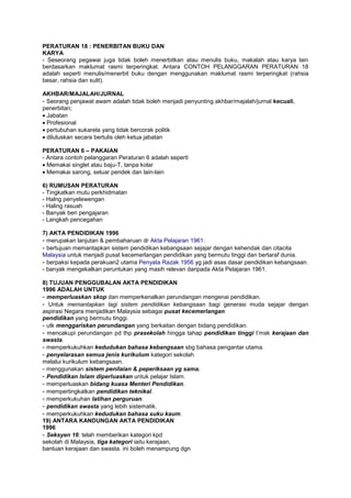 PERATURAN 18 : PENERBITAN BUKU DAN
KARYA
- Seseorang pegawai juga tidak boleh menerbitkan atau menulis buku, makalah atau karya lain
berdasarkan maklumat rasmi terperingkat. Antara CONTOH PELANGGARAN PERATURAN 18
adalah seperti menulis/menerbit buku dengan menggunakan maklumat rasmi terperingkat (rahsia
besar, rahsia dan sulit).
AKHBAR/MAJALAH/JURNAL
- Seorang penjawat awam adalah tidak boleh menjadi penyunting akhbar/majalah/jurnal kecuali,
penerbitan;
Jabatan
Profesional
pertubuhan sukarela yang tidak bercorak politik
diluluskan secara bertulis oleh ketua jabatan
PERATURAN 6 – PAKAIAN
- Antara contoh pelanggaran Peraturan 6 adalah seperti
Memakai singlet atau baju-T, tanpa kolar
Memakai sarong, seluar pendek dan lain-lain
6) RUMUSAN PERATURAN
- Tingkatkan mutu perkhidmatan
- Halng penyelewengan
- Haling rasuah
- Banyak beri pengajaran
- Langkah pencegahan
7) AKTA PENDIDIKAN 1996
- merupakan lanjutan & pembaharuan dr Akta Pelajaran 1961.
- bertujuan memantapkan sistem pendidikan kebangsaan sejajar dengan kehendak dan citacita
Malaysia untuk menjadi pusat kecemerlangan pendidikan yang bermutu tinggi dan bertaraf dunia.
- berpaksi kepada perakuan2 utama Penyata Razak 1956 yg jadi asas dasar pendidikan kebangsaan.
- banyak mengekalkan peruntukan yang masih relevan daripada Akta Pelajaran 1961.
8) TUJUAN PENGGUBALAN AKTA PENDIDIKAN
1996 ADALAH UNTUK
- memperluaskan skop dan memperkenalkan perundangan mengenai pendidikan.
- Untuk memantapkan lagi sistem pendidikan kebangsaan bagi generasi muda sejajar dengan
aspirasi Negara menjadikan Malaysia sebagai pusat kecemerlangan
pendidikan yang bermutu tinggi.
- utk menggariskan perundangan yang berkaitan dengan bidang pendidikan.
- mencakupi perundangan pd thp prasekolah hingga tahap pendidikan tinggi t’msk kerajaan dan
swasta.
- memperkukuhkan kedudukan bahasa kebangsaan sbg bahasa pengantar utama.
- penyelarasan semua jenis kurikulum kategori sekolah
melalui kurikulum kebangsaan.
- menggunakan sistem penilaian & peperiksaan yg sama.
- Pendidikan Islam diperluaskan untuk pelajar Islam.
- memperluaskan bidang kuasa Menteri Pendidikan.
- mempertingkatkan pendidikan teknikal.
- memperkukuhan latihan perguruan.
- pendidikan swasta yang lebih sistematik.
- memperkukuhkan kedudukan bahasa suku kaum.
19) ANTARA KANDUNGAN AKTA PENDIDIKAN
1996
- Seksyen 16: telah memberikan kategori kpd
sekolah di Malaysia, tiga kategori iaitu kerajaan,
bantuan kerajaan dan swasta. ini boleh menampung dgn
 