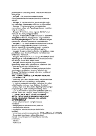 jelas keperluan kelas tingkatan 6, kelas matrikulasi dan
sebagainya.
- Seksyen 17(2), memperuntukkan Bahasa
Kebangsaan sebagai mata pelajaran wajib di semua
sekolah.
- seksyen 18 memperuntukkan semua sekolah perlu
ikut kurikulum kebangsaanmelainkan yg dikecualikan.
- Seksyen 19 memperuntukkan semua sekolah
menyediakan pelajar utk PeperiksaanAwam, melainkan
yang dikecualikan.
- Seksyen 21 memberi kuasa kepada Menteri untuk
menubuh dan menyelenggara tadika.
- Seksyen 37 dan seksyen 38 membolehkan politeknik
mengadakan kursus pengajianatau program latihan
bersama peringkat sijil atau lain-lain kelayakan dengan
mana-mana universiti atau institusi pendidikan lain.
- seksyen 47 (1), membolehkan mktb perguruan (maktab
pendidikan) mengadakan kursus peringkat ijazah,
diploma atau sijil & mengadakan program kerjasama
dengan universiti / institusi pendidikan tinggi lain.
- seksyen 40, yg membolehkn Menteri mengadakan kelas
pendidikan khas di sekolah khas / di mana2 sekolah
rendah atau menengah.
- Seksyen 50 memperuntukkan supaya Pendidikan Islam
wajib diajar di semua sekolahtermasuk sekolah swasta
bila terdapat 5 atau lebih pelajar Islam.
- Seksyen 69 semua pihak yang menganjurkan
peperiksaan awam perlu mendapatkan kebenaran dari
Pengarah Peperiksaan terlebih dahulu.
- Seksyen 77 menjelaskan bahawa isntitusi pendidikan
swasta yang menjalankan program "twinning" dan
"lingkage" hendaklah mendapat kebenaran bertulis dari
Menteri terlebih dahulu.
BAB 3 TEKANAN EMOSI DLM KALANGAN MURID
1) PENGENALAN
- Seseorang guru perlu sentiasa saling menerima antara
satu sama lain dan menyediakan emosi pelajar.
- Ini penting supaya semua pelajar melibatkan diri dalam
setiap kegiatan keilmuan yang diadakan di sekolah.
- Emosi pelajar perlu dikekal atau dipertingkatkan dengan
pengajaran guru lebih bersifat pembimbing di sisi.
- Guru plu faham emosi pelajar krn perbezaan tgkh laku,
sosial & rohani dlm kalangan pelajar sememangnya.
2) TANDA-TANDA AWAL GANGGUAN EMOSI
ASPEK EMOSI YANG SEMAKIN SUKAR DILIHAT
DALAM KEHIDUPAN PELAJAR KINI ADALAH
SEPERTI BERIKUT
- empati iaitu memahami orang lain secara
mendalam
- mengungkapkan dan memahami perasaan
- mengendalikan amarah
- kemandirian iaitu berdiri dengan sendiri atau
berdikari
- kemampuan untuk menyesuaikan diri AKHBAR/MAJALAH/JURNAL
- Seorang penjawat awam adalah tidak boleh
menjadi penyunting akhbar/majalah/jurnal kecuali,
penerbitan;
Jabatan
Profesional
 