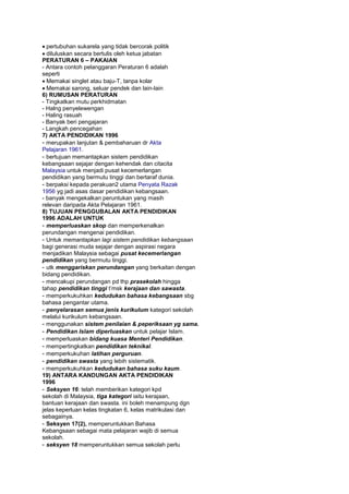 pertubuhan sukarela yang tidak bercorak politik
diluluskan secara bertulis oleh ketua jabatan
PERATURAN 6 – PAKAIAN
- Antara contoh pelanggaran Peraturan 6 adalah
seperti
Memakai singlet atau baju-T, tanpa kolar
Memakai sarong, seluar pendek dan lain-lain
6) RUMUSAN PERATURAN
- Tingkatkan mutu perkhidmatan
- Halng penyelewengan
- Haling rasuah
- Banyak beri pengajaran
- Langkah pencegahan
7) AKTA PENDIDIKAN 1996
- merupakan lanjutan & pembaharuan dr Akta
Pelajaran 1961.
- bertujuan memantapkan sistem pendidikan
kebangsaan sejajar dengan kehendak dan citacita
Malaysia untuk menjadi pusat kecemerlangan
pendidikan yang bermutu tinggi dan bertaraf dunia.
- berpaksi kepada perakuan2 utama Penyata Razak
1956 yg jadi asas dasar pendidikan kebangsaan.
- banyak mengekalkan peruntukan yang masih
relevan daripada Akta Pelajaran 1961.
8) TUJUAN PENGGUBALAN AKTA PENDIDIKAN
1996 ADALAH UNTUK
- memperluaskan skop dan memperkenalkan
perundangan mengenai pendidikan.
- Untuk memantapkan lagi sistem pendidikan kebangsaan
bagi generasi muda sejajar dengan aspirasi negara
menjadikan Malaysia sebagai pusat kecemerlangan
pendidikan yang bermutu tinggi.
- utk menggariskan perundangan yang berkaitan dengan
bidang pendidikan.
- mencakupi perundangan pd thp prasekolah hingga
tahap pendidikan tinggi t’msk kerajaan dan sawasta.
- memperkukuhkan kedudukan bahasa kebangsaan sbg
bahasa pengantar utama.
- penyelarasan semua jenis kurikulum kategori sekolah
melalui kurikulum kebangsaan.
- menggunakan sistem penilaian & peperiksaan yg sama.
- Pendidikan Islam diperluaskan untuk pelajar Islam.
- memperluaskan bidang kuasa Menteri Pendidikan.
- mempertingkatkan pendidikan teknikal.
- memperkukuhan latihan perguruan.
- pendidikan swasta yang lebih sistematik.
- memperkukuhkan kedudukan bahasa suku kaum.
19) ANTARA KANDUNGAN AKTA PENDIDIKAN
1996
- Seksyen 16: telah memberikan kategori kpd
sekolah di Malaysia, tiga kategori iaitu kerajaan,
bantuan kerajaan dan swasta. ini boleh menampung dgn
jelas keperluan kelas tingkatan 6, kelas matrikulasi dan
sebagainya.
- Seksyen 17(2), memperuntukkan Bahasa
Kebangsaan sebagai mata pelajaran wajib di semua
sekolah.
- seksyen 18 memperuntukkan semua sekolah perlu
 