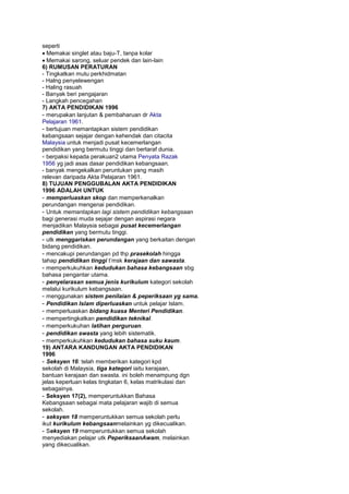 seperti
Memakai singlet atau baju-T, tanpa kolar
Memakai sarong, seluar pendek dan lain-lain
6) RUMUSAN PERATURAN
- Tingkatkan mutu perkhidmatan
- Halng penyelewengan
- Haling rasuah
- Banyak beri pengajaran
- Langkah pencegahan
7) AKTA PENDIDIKAN 1996
- merupakan lanjutan & pembaharuan dr Akta
Pelajaran 1961.
- bertujuan memantapkan sistem pendidikan
kebangsaan sejajar dengan kehendak dan citacita
Malaysia untuk menjadi pusat kecemerlangan
pendidikan yang bermutu tinggi dan bertaraf dunia.
- berpaksi kepada perakuan2 utama Penyata Razak
1956 yg jadi asas dasar pendidikan kebangsaan.
- banyak mengekalkan peruntukan yang masih
relevan daripada Akta Pelajaran 1961.
8) TUJUAN PENGGUBALAN AKTA PENDIDIKAN
1996 ADALAH UNTUK
- memperluaskan skop dan memperkenalkan
perundangan mengenai pendidikan.
- Untuk memantapkan lagi sistem pendidikan kebangsaan
bagi generasi muda sejajar dengan aspirasi negara
menjadikan Malaysia sebagai pusat kecemerlangan
pendidikan yang bermutu tinggi.
- utk menggariskan perundangan yang berkaitan dengan
bidang pendidikan.
- mencakupi perundangan pd thp prasekolah hingga
tahap pendidikan tinggi t’msk kerajaan dan sawasta.
- memperkukuhkan kedudukan bahasa kebangsaan sbg
bahasa pengantar utama.
- penyelarasan semua jenis kurikulum kategori sekolah
melalui kurikulum kebangsaan.
- menggunakan sistem penilaian & peperiksaan yg sama.
- Pendidikan Islam diperluaskan untuk pelajar Islam.
- memperluaskan bidang kuasa Menteri Pendidikan.
- mempertingkatkan pendidikan teknikal.
- memperkukuhan latihan perguruan.
- pendidikan swasta yang lebih sistematik.
- memperkukuhkan kedudukan bahasa suku kaum.
19) ANTARA KANDUNGAN AKTA PENDIDIKAN
1996
- Seksyen 16: telah memberikan kategori kpd
sekolah di Malaysia, tiga kategori iaitu kerajaan,
bantuan kerajaan dan swasta. ini boleh menampung dgn
jelas keperluan kelas tingkatan 6, kelas matrikulasi dan
sebagainya.
- Seksyen 17(2), memperuntukkan Bahasa
Kebangsaan sebagai mata pelajaran wajib di semua
sekolah.
- seksyen 18 memperuntukkan semua sekolah perlu
ikut kurikulum kebangsaanmelainkan yg dikecualikan.
- Seksyen 19 memperuntukkan semua sekolah
menyediakan pelajar utk PeperiksaanAwam, melainkan
yang dikecualikan.
 