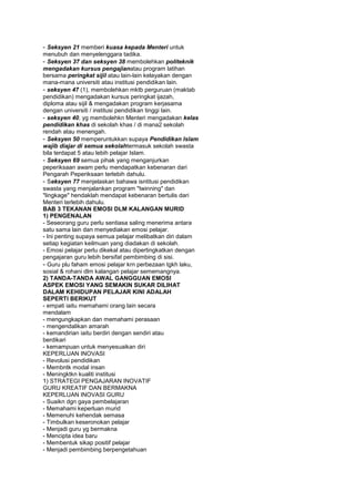 - Seksyen 21 memberi kuasa kepada Menteri untuk
menubuh dan menyelenggara tadika.
- Seksyen 37 dan seksyen 38 membolehkan politeknik
mengadakan kursus pengajianatau program latihan
bersama peringkat sijil atau lain-lain kelayakan dengan
mana-mana universiti atau institusi pendidikan lain.
- seksyen 47 (1), membolehkan mktb perguruan (maktab
pendidikan) mengadakan kursus peringkat ijazah,
diploma atau sijil & mengadakan program kerjasama
dengan universiti / institusi pendidikan tinggi lain.
- seksyen 40, yg membolehkn Menteri mengadakan kelas
pendidikan khas di sekolah khas / di mana2 sekolah
rendah atau menengah.
- Seksyen 50 memperuntukkan supaya Pendidikan Islam
wajib diajar di semua sekolahtermasuk sekolah swasta
bila terdapat 5 atau lebih pelajar Islam.
- Seksyen 69 semua pihak yang menganjurkan
peperiksaan awam perlu mendapatkan kebenaran dari
Pengarah Peperiksaan terlebih dahulu.
- Seksyen 77 menjelaskan bahawa isntitusi pendidikan
swasta yang menjalankan program "twinning" dan
"lingkage" hendaklah mendapat kebenaran bertulis dari
Menteri terlebih dahulu.
BAB 3 TEKANAN EMOSI DLM KALANGAN MURID
1) PENGENALAN
- Seseorang guru perlu sentiasa saling menerima antara
satu sama lain dan menyediakan emosi pelajar.
- Ini penting supaya semua pelajar melibatkan diri dalam
setiap kegiatan keilmuan yang diadakan di sekolah.
- Emosi pelajar perlu dikekal atau dipertingkatkan dengan
pengajaran guru lebih bersifat pembimbing di sisi.
- Guru plu faham emosi pelajar krn perbezaan tgkh laku,
sosial & rohani dlm kalangan pelajar sememangnya.
2) TANDA-TANDA AWAL GANGGUAN EMOSI
ASPEK EMOSI YANG SEMAKIN SUKAR DILIHAT
DALAM KEHIDUPAN PELAJAR KINI ADALAH
SEPERTI BERIKUT
- empati iaitu memahami orang lain secara
mendalam
- mengungkapkan dan memahami perasaan
- mengendalikan amarah
- kemandirian iaitu berdiri dengan sendiri atau
berdikari
- kemampuan untuk menyesuaikan diri
KEPERLUAN INOVASI
- Revolusi pendidikan
- Membntk modal insan
- Meningktkn kualiti institusi
1) STRATEGI PENGAJARAN INOVATIF
GURU KREATIF DAN BERMAKNA
KEPERLUAN INOVASI GURU
- Suaikn dgn gaya pembelajaran
- Memahami keperluan murid
- Memenuhi kehendak semasa
- Timbulkan keseronokan pelajar
- Menjadi guru yg bermakna
- Mencipta idea baru
- Membentuk sikap positif pelajar
- Menjadi pembimbing berpengetahuan
 