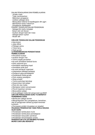 DALAM PENGAJARAN DAN PEMBELAJARAN
· Jimatkn masa
· Tidak membosankan
· Melicinkan pengajaran
· Libatkan pelbagai deria
· Mewujudkan kelainan & kepelbagaian dlm pgjrn
· Memberikan kesan maksimum
· Pengalaman dipelbagaikn
PRINSIP TEKNOLOGI DALAM PENDIDIKAN
· Sebagai bhn bantu mengajar
· Bukan skdr utk hiburan
· Suaikan dengan topik dan masa
· Sebagai bahan rujukan
· Mudah alih
CIRI-CIRI TEKNOLOGI DALAM PENDIDIKAN
Idea teratur
Jelas dilihat
Pelbagai warna
Tahan lama
Hasil yg baik
3) PERKEMBANGAN PERSEKITARAN
PEMBELAJARAN
Perubahan budaya
Suaikan dengan misi
Terima segala perubahan
Ke arah pendidikan bertaraf dunia
Perlu responsif guru
Pendidikan sepanjang hayat
Pendidikan jarak jauh
Ke arah kemajuan organisasi
Integrasikan pelbagai pedagogi
Pengaruhi gaya pembelajaran
Persekitaran fizikal yg baik
Perlu anjakan paradigma
Sikap proaktif
Terima perkmbgn teknologi
Keseronokan kpd pelajar
Perlu bhn dan media
Mantapkan sistem penyampaian
Penuhi keperluan semasa
Berpusatkan pelajar
Guna pelbagai media dan pengurusan yg efektif
CIRI-CIRI PENGAJARAN GURU YG BERSIFAT
PEMBIMBING DISISI
Berfokuskn pelbgai domain
Mengintegrasikn ilmu pengetahuan, kemahiran,
nilai dn penggunaan bahasa yg tepat merentasi
kurikulum
Pencapaian pmbljrn dinyatakan scr eksplisit
PELBAGAI PENDEKATAN YANG PERLU DIGUNA
OLEH GURU
Pendekatan berfokuskan murid
Pendekatan berfokuskan pembelajaran
Pendekatan berpusatkn pemikiran
Pendekatan berorientasikan proses
PENDEKATAN UTK OPTIMUMKN POTENSI
MURID CARI ILMU BERSIFAT
 