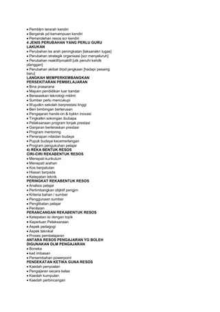 Pembljrn terarah kendiri
Bergerak pd kemampuan kendiri
Pemerolehan resos scr kendiri
4 JENIS PERUBAHAN YANG PERLU GURU
LAKUKAN
Perubahan ke arah peningkatan [laksanakn tugas]
Perubahan strategik organisasi [scr menyeluruh]
Perubahan reaktif/proaktif [utk penuhi kehdk
planggan]
Perubahan akibat drpd jangkaan [hadapi pesaing
baru]
LANGKAH MEMPERKEMBANGKAN
PERSEKITARAN PEMBELAJARAN
Bina prasarana
Majukn pendidikan luar bandar
Berasaskan teknologi mklmt
Sumber perlu mencukupi
Wujudkn sekolah berprestasi tinggi
Beri bimbingan berterusan
Pengajaran hands-on & bykkn inovasi
Tingkatkn sokongan ibubapa
Pelaksanaan program lonjak prestasi
Ganjaran berteraskan prestasi
Program mentoring
Penerapan nilaidan budaya
Pupuk budaya kecemerlangan
Program pengukuhan pelajar
4) REKA BENTUK RESOS
CIRI-CIRI REKABENTUK RESOS
Menepati kurikulum
Menepati arahan
Kos berpatutan
Hiasan berpada
Ketepatan teknik
PERINGKAT REKABENTUK RESOS
Analisis pelajar
Pertimbangkan objktif pengjrn
Kriteria bahan / sumber
Penggunaan sumber
Penglibatan pelajar
Penilaian
PERANCANGAN REKABENTUK RESOS
Ketepatan isi dengan topik
Keperluan Pelaksanaan
Aspek pedagogi
Aspek teknikal
Proses pembelajaran
ANTARA RESOS PENGAJARAN YG BOLEH
DIGUNAKAN DLM PENGAJARAN
Boneka
kad imbasan
Persembahan powerpoint
PENDEKATAN KETIKA GUNA RESOS
Kaedah penyoalan
Pengajaran secara kelas
Kaedah kumpulan
Kaedah perbincangan
 
