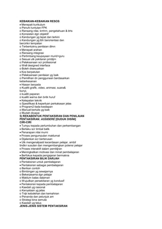 KEBAIKAN-KEBAIKAN RESOS
Menepati kurikulum
o Penuhi tuntutan FPK
o Ransang nilai, kmhrn, pengetahuan & bhs
o Konsisten dgn objektif
o Kandungan yg tepat dan terkini
o Kandungan yg lbh berorientasi dan
bercirikn tempatan
o Terbentukny penilaian dlmn
Menepati arahan
o Ransang integrasi
o Pertimbang keupayaan murid+guru
o Sesuai utk pskitaran pmbljrn
o Pelaksanaan scr profesional
o Well designed interface
o Boleh disesuaikan
Kos berpatutan
o Pelaksanaan penilaian yg baik
o Pemilihan dn penggunaan berdasarkan
keberkesanan
Hiasan berpada
o Kualiti grafik, video, animasi, suara&
bunyi,
o kualiti paparan
o kualiti warna dan bntk huruf
Ketepatan teknik
o Spesifikasi & keperluan perkakasan jelas
o Program2 tiada kesilapan
o Manual bertulis yg baik
o Mudah dicapai
5) REKABENTUK PENTAKSIRAN DAN PENILAIAN
PENTAKSIRAN: ASSIDERE [DUDUK DISINI]
CIRI-CIRI
Tumpu kepada pertumbuhan dan perkembangan
Berlaku scr timbal balik
Penarapan nilai murni
Proses pengumpulan maklumat
Dijalankan scr berterusan
Utk mengenalpasti kecerdasan pelajar, ambil
tindkn susulan dan mengembangkan potensi pelajar
Proses interaktif dalam pembljran
Meningkatkan motivasi dan minat pembelajaran
Berfokus kepada pengajaran bermakna
PENTAKSIRAN BILIK DARJAH
Pentaksiran untuk pembelajaran
Pentaksiran sebagai pembelajaran
o Berikan contoh
o Bimbingan yg sewajarnya
o Bekerjasama dgn pelajar
o Maklum balas dalaman
o Wujudkan persekitaran yg kondusif
Pentaksiran kepada pembelajaran
o Kaedah yg rasional
o Kenyataan yg jelas
o Tnjk kebolehan dan kemahiran
o Penanda dan petunjuk am
o Strategi bina semula
o Kaedah yg telus
JENIS-JENIS SISTEM PENTAKSIRAN
 