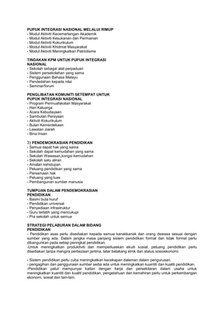 PUPUK INTEGRASI NASIONAL MELALUI RIMUP
- Modul Aktiviti Kecemerlangan Akademik
- Modul Aktiviti Kesukanan dan Permainan
- Modul Aktiviti Kokurikulum
- Modul Aktiviti Khidmat Masyarakat
- Modul Aktiviti Meningkatkan Patriotisme
TINDAKAN KPM UNTUK PUPUK INTEGRASI
NASIONAL
- Sekolah sebagai alat perpaduan
- Sistem persekolahan yang sama
- Penggunaan Bahasa Melayu
- Pendedahan kepada nilai
- Seminar/forum
PENGLIBATAN KOMUNITI SETEMPAT UNTUK
PUPUK INTEGRASI NASIONAL
- Program Permuafakatan Masyarakat
- Hari Keluarga
- Acara Kebudayaan
- Sambutan Perayaan
- Aktiviti Kokurikulum
- Bulan Kemerdekaan
- Lawatan ziarah
- Bina Insan
3) PENDEMOKRASIAN PENDIDIKAN
- Semua dapat hak yang sama
- Sekolah dapat kemudahan yang sama
- Sekolah Wawasan,kongsi kemudahan
- Sekolah satu aliran
- Amalan kehidupan
- Peluang pendidikan yang sama
- Persamaan hak
- Peluang yang luas
- Pembangunan sumber manusia
TUMPUAN DALAM PENDEMOKRASIAN
PENDIDIKAN
- Basmi buta huruf
- Pendidikan universal
- Penyediaan infrastruktur
- Guru terlatih yang mencukupi
- Pra sekolah untuk semua
STRATEGI PELABURAN DALAM BIDANG
PENDIDIKAN
- Pendidikan asas perlu disediakan kepada semua kanakkanak dan orang dewasa sesuai dengan
sumber yang ada. Dalam jangka masa panjang sistem pendidikan formal dan tidak formal perlu
dibangunkan pada setiap peringkat pendidikan.
-Untuk meningkatkan produktiviti dan memperluaskan ekuiti sosial, peluang pendidikan perlu
disediakan tanpa mengira perbezaan jantina, latar belakang etnik dan status sosioekonomi.
- Sistem pendidikan perlu cuba meningkatkan kecekapan dalaman dalam pengurusan.
- pengagihan dan penggunaan sumber sedia ada untuk meningkatkan kuantiti dan kualiti pendidikan.
-Pendidikan patut mempunyai kaitan dengan kerja dan persekitaran dalam usaha untuk
meningkatkan kuantiti dan kualiti pendidikan, pengetahuan dan kemahiran perlu untuk perkembangan
ekonomi, sosial dan lain-lain.
 