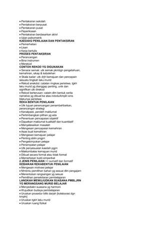 Pentaksiran sekolah
Pentaksiran berpusat
Pentaksiran pusat
Peperiksaan
Pentaksiran berdasarkan aktvt
Ujian psikometrik
KAEDAH2 PENILAIAN DAN PENTAKSIRAN
Pemerhatian
Lisan
Kerja bertulis
PROSES PENTAKSIRAN
Perancangan
Bina instrumen
Merekod
CONTOH REKOD YG DIGUNAKAN
Senarai semak: utk semak pkmbgn pengetahuan,
kemahiran, sikap & kebolehan
Skala kadar: utk drjh kemajuan dan pencapain
sesuatu tingkah laku murid
Rekod anekdot: catatan ringkas peristiwa, tgkh
laku murid yg dianggap penting, unik dan
signifikan utk direkod
Rekod berterusan: catatn dlm bentuk cerita
narrative yg dibuat ke atas indvdu/kmpln sms
blakunya peristiwa
REKA BENTUK PENILAIAN
Utk tujuan perancangan penambahbaikan,
perancangan strategi
Kenalpasti, peroleh maklumat
Pertimbangkan pilihan yg ada
Penentuan pencapaian objektif
Dapatkan maklumat kualitatif dan kuantitatif
Menyelesaikan masalah
Mengesan pencapaian kemahiran
Asas buat kemahiran
Mengesan kemajuan pelajar
Penting sblm pngjrn
Pengelompokan pelajar
Penempatan pelajar
Utk penyesuaian kaedah pgjrn
Maklumbalas kemajuan murid
Dibuat secara formal atau tidak formal
Memerlukan bukti emperikal
2 JENIS PENILAIAN => sumatif dan formatif
KEBAIKAN REKABENTUK PENILAIAN
Mengesan motivasi pelajar
Mmbntu pemilihan bahan yg sesuai dlm pengajarn
Menentukan rangsangan yg sesuai
Pemilihan persekitaran pembelajaran
LANGKAH MEWUJUDKAN SUASANA PMBLJRN
YG MERANGSANG MURID BELAJAR
Menyediakn suasana yg harmoni
Wujudkan budaya pembelajaran
Uruskan prosedur bilik darjah [kolaborasi dgn
kmpln]
Uruskan tgkh laku murid
Uruskan ruang fizikal
 