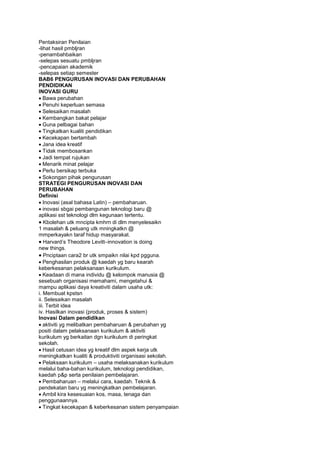 Pentaksiran Penilaian
-lihat hasil pmbljran
-penambahbaikan
-selepas sesuatu pmbljran
-pencapaian akademik
-selepas setiap semester
BAB6 PENGURUSAN INOVASI DAN PERUBAHAN
PENDIDIKAN
INOVASI GURU
Bawa perubahan
Penuhi keperluan semasa
Selesaikan masalah
Kembangkan bakat pelajar
Guna pelbagai bahan
Tingkatkan kualiti pendidikan
Kecekapan bertambah
Jana idea kreatif
Tidak membosankan
Jadi tempat rujukan
Menarik minat pelajar
Perlu bersikap terbuka
Sokongan pihak pengurusan
STRATEGI PENGURUSAN INOVASI DAN
PERUBAHAN
Definisi
Inovasi (asal bahasa Latin) – pembaharuan.
inovasi sbgai pembangunan teknologi baru @
aplikasi sst teknologi dlm kegunaan tertentu.
Kbolehan utk mncipta kmhrn di dlm menyelesaikn
1 masalah & peluang utk mningkatkn @
mmperkayakn taraf hidup masyarakat.
Harvard’s Theodore Levitt–innovation is doing
new things.
Pnciptaan cara2 br utk smpaikn nilai kpd pgguna.
Penghasilan produk @ kaedah yg baru kearah
keberkesanan pelaksanaan kurikulum.
Keadaan di mana individu @ kelompok manusia @
sesebuah organisasi memahami, mengetahui &
mampu aplikasi daya kreativiti dalam usaha utk:
i. Membuat kpstsn
ii. Selesaikan masalah
iii. Terbit idea
iv. Hasilkan inovasi (produk, proses & sistem)
Inovasi Dalam pendidikan
aktiviti yg melibatkan pembaharuan & perubahan yg
positi dalam pelaksanaan kurikulum & aktiviti
kurikulum yg berkaitan dgn kurikulum di peringkat
sekolah.
Hasil cetusan idea yg kreatif dlm aspek kerja utk
meningkatkan kualiti & produktiviti organisasi sekolah.
Pelaksaan kurikulum – usaha melaksanakan kurikulum
melalui baha-bahan kurikulum, teknologi pendidikan,
kaedah p&p serta penilaian pembelajaran.
Pembaharuan – melalui cara, kaedah. Teknik &
pendekatan baru yg meningkatkan pembelajaran.
Ambil kira kesesuaian kos, masa, tenaga dan
penggunaannya.
Tingkat kecekapan & keberkesanan sistem penyampaian
 