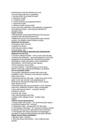 perkhidmatan serta beri faedah kpd murid.
Inovasi dalam p&p harus melibatkan:
i. Konsep berfikir scra kreatif & kreatif
ii. Kepintaran kreatif
iii. Tindakan kreatif
iv. Factor & elemen yg rangsang kreativiti
v. Teknik fikir kreatif
vi. Selesai masalh secara kreatif
Guru perlu tahu kebolehan, latar belakang, pengalaman
dan keluarga mereka – dpt knal past keperluan &
masalah murid.
Tujuan inovasi
Menghasilkan produk @ perkhidmatan baru bg para
pengguna dgn teknologi sbg terasnya.
Melahirkan sebuah citra masyarakat kreatif (creative
society), dan Negara kreatif (creative society).
Keperluan inovasi guru
Pengajaran lebih menarik
Kejayaan kurikulum
Kembangkan potensi pelajar
Penyampaian nilai
ADAPTASI PELBAGAI INOVASI DAN PERUBAHAN
Adaptasi Inovasi Guru
Gunakan pelbagai kaedah – bantu murid capai obj p&p.
Suaikan dgn keperluan – gaya pembelajaran murid, tajuk
pengajaran, jenis pengetahuan, kemahiran yg hendak
disampaikan, tahap pencapaian murid, persekitaran
pembelajaran, nilai & sikap yg ingin dipupuk
Perlu kerjasama semua pihak
Proses interaksi – hasil aktiviti guru & murid yg jd
elemen utama dlm suasana pembelajaran yg spesifik.
Ciri-ciri pendidik kreatif
Keupayaan pelbagaikan kaedah p&p sesuai dgn
kebolehan murid – bercerita, main peranan, lawatan ,
peta minda, inkuiri.
Fleksibel & terbuka dalm p&p – sedia terima idea murid,
galak murid soal, pemaaf, suka kepelbagaian &
kerencaman idea bakat & tingkah laku murid, gemar
layan ptayaan murid.
Sesuaikan p&p dgn gaya pembelajran murid, tekankan
soal minat, intelektual, kreativiti, sikap, penghayatan.
Guna alat bantuan terkini – computer, perisian
(software), internet
Suaikan dgn situasi
Beri peluang pelajar jana idea
Aplikasi dalm pelbagai situasi – kuatkan daya
ingatan
Criteria inovasi @ perubahan
i. Pengurangan kos operasi – cth: jimat borang dlm agensi
(2 borang kurangkan jadi 1 borang)
ii. Penjimatan masa – penggunaan ICT dlam p&p
iii. Peningkatan hasil kerja – cth: perubahn prosedur periksa
kenderaan komersial (JPJ dapt periksa bnyk knderaan)
iv. Peningkatan dlm tahap kepuasaan hati pelanggan –
(penilaian ibu bapa terhadap pengurusan pihak sekolah)
Aspek inovasi dalam pendidikan
i. Bersifat simple - berfokus
ii. Bermula secara kecil-kecilan – tahu matlamat asal,
spesifik
 