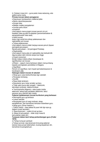 iii. Ciptaan masa kini – guna pada masa sekarang, ada
apliksi serta merta.
Prinsip inovasi dalam pengajaran
Keputusan berdasarkan matlamat jelas
Bantu rakan/berpasukan
Kongsi idea
Belajar melalui pengalaman
Inovasi perlu dicari
Kreativiti
Lihat sejauh mana projek inovasi penuhi ciri-ciri
keaslian (idea yg asli) & adaptasi (penambahbaikan &
pengubahsuaian idea asal).
Hasil inovasi
diukur dgn ambil kira tahap pelaksanaan dan
replicability sst inovasi
Tahap pelaksanaan
Lihat sejauh mana ia telah berjaya secara penuh (lepasi
peringkat percubaan)
Secara percubaan – (di peringkat Prototaip
Replicability
Lihat sejauh mana ada ciri replicability dan terbukti blh
diguna pakai oleh individu tanpa kos tinggi
Impak (outcome)
Dinilai melaui criteria efisen (kecekapan &
signifikankan sst inovasi
Efisien – sejauh mana berkesan dalam menyumbang
kepada peningkatan pendidikan di Negara.
Signifikan
Penuhi ciri signifikan, beri impak kpd keberkesanan &
kecekapan p&p
Halangan dalam inovasi di sekolah
Sikap guru suka berkonfrontasi dgn sekolah
Perasaan bimbang
Konflik
Rasa tidak tenteram
Kesukaran guru tukar amalan yg baru
Tidak yakin guna alat canggih – elektronik,
teknologi computer, telekomunikasi
Technophobia (Nigeria) – takut pada media
elekronik, takaut pda peralatan elektronik, takut
peranan guru diambil oleh media
Cabaran pelaksanaan inovasi kurikulum yang berkesan
Demografi guru yg berbeza
Lokasi sekolah
Keupayaan guru dr segi motivasi, sikap,
pengetahuan, dan kemahiran tentukan kesediaan guru.
Sikap guru (Omar Hashim )
i. Faktor inesia – rasa selesa & puas hati dgn apa yg
dialami (xnak berubah).
ii. Rasa terancam – xyakin bt sst yg baru
iii. Masa & kemudahan – tidak ckup masa &
kemudahan (elak diri)
Tumpuan dalam teori tahap perkembangan guru (Fuller
1975)
(i) Tahap tumpuan peribadi
Tahap survival, rasa terancam & kurang selamat
kerana rasa punyai kelemahan, kurang keyakinan diri,
kemahiran & pengetahuan.
 