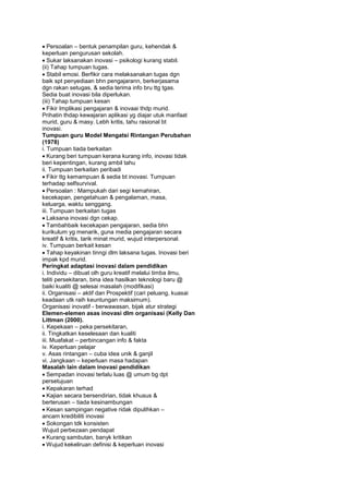 Persoalan – bentuk penampilan guru, kehendak &
keperluan pengurusan sekolah.
Sukar laksanakan inovasi – psikologi kurang stabil.
(ii) Tahap tumpuan tugas.
Stabil emosi. Berfikir cara melaksanakan tugas dgn
baik spt penyediaan bhn pengajarann, berkerjasama
dgn rakan setugas, & sedia terima info bru ttg tgas.
Sedia buat inovasi bila diperlukan.
(iii) Tahap tumpuan kesan
Fikir Implikasi pengajaran & inovaai thdp murid.
Prihatin thdap kewajaran aplikasi yg diajar utuk manfaat
murid, guru & masy. Lebh kritis, tahu rasional bt
inovasi.
Tumpuan guru Model Mengatsi Rintangan Perubahan
(1978)
i. Tumpuan tiada berkaitan
Kurang beri tumpuan kerana kurang info, inovasi tidak
beri kepentingan, kurang ambil tahu
ii. Tumpuan berkaitan peribadi
Fikir ttg kemampuan & sedia bt inovasi. Tumpuan
terhadap selfsurvival.
Persoalan : Mampukah dari segi kemahiran,
kecekapan, pengetahuan & pengalaman, masa,
keluarga, waktu senggang.
iii. Tumpuan berkaitan tugas
Laksana inovasi dgn cekap.
Tambahbaik kecekapan pengajaran, sedia bhn
kurikulum yg menarik, guna media pengajaran secara
kreatif & kritis, tarik minat murid, wujud interpersonal.
iv. Tumpuan berkait kesan
Tahap keyakinan tinngi dlm laksana tugas. Inovasi beri
impak kpd murid.
Peringkat adaptasi inovasi dalam pendidikan
i. Individu – dibuat olh guru kreatif melalui timba ilmu,
teliti persekitaran, bina idea hasilkan teknologi baru @
baiki kualiti @ selesai masalah (modifikasi)
ii. Organisasi – aktif dan Prospektif (cari peluang, kuasai
keadaan utk raih keuntungan maksimum).
Organisasi inovatif - berwawasan, bijak atur strategi
Elemen-elemen asas inovasi dlm organisasi (Kelly Dan
Littman (2000).
i. Kepekaan – peka persekitaran,
ii. Tingkatkan keselesaan dan kualiti
iii. Muafakat – perbincangan info & fakta
iv. Keperluan pelajar
v. Asas rintangan – cuba idea unik & ganjil
vi. Jangkaan – keperluan masa hadapan
Masalah lain dalam inovasi pendidikan
Sempadan inovasi terlalu luas @ umum bg dpt
persetujuan
Kepakaran terhad
Kajian secara bersendirian, tidak khusus &
berterusan – tiada kesinambungan
Kesan sampingan negative ridak dipulihkan –
ancam kredibiliti inovasi
Sokongan tdk konsisten
Wujud perbezaan pendapat
Kurang sambutan, banyk kritikan
Wujud kekeliruan definisi & keperluan inovasi
 