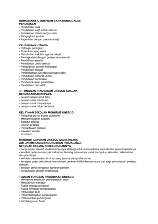RUMUSANNYA, TUMPUAN BANK DUNIA DALAM
PENDIDIKAN
- Pendidikan asas
- Pendidikan wajib untuk semua
- Kecekapan dalam pengurusan
- Pengagihan sumber
- Keperluan dengan pasaran kerja
PENDIDIKAN NEGARA
- Pelbagai peringkat
- Kurikulum yang sama
- Penubuhan sekolah agama rakyat
- Peningkatan bilangan pelajar ke universiti
- Pendidikan swasta
- Pendidikan untuk semua
- Pengagihan sumber kewangan
- Pendidikan sejagat
- Pertambahan guru dan bilangan kelas
- Pendidikan Bertaraf Dunia
- Pendidikan berterusan
- Pendemokrasian pendidikan
- Pendidikan berkualiti
4) TONGGAK PENDIDIKAN UNESCO ADALAH
BERDASARKAN KEPADA
- pelajar belajar untuk tahu
- belajar untuk membuat
- belajar untuk menjadi apa
- belajar untuk hidup bersama
KEJAYAAN SEKOLAH MENURUT UNESCO
- Pengurus punyai kuasa autonomi
- Memperkasakan kapasiti
- Struktur terurus
- Ukuran prestasi
- Pemantauan prestasi
- Kawalan sumber
- ketelusan
MENURUT LAPORAN UNESCO (2005), KUASA
AUTONOMI BAGI MENGURUSKAN PERJALANAN
SEKOLAH SECARA KESELURUHANNYA
- pengurusan sekolah mesti mempunyai strategi untuk memperkasa kapasiti dan kepemimpinannya.
- sekolah perlu mempunyai maklumat tentang prestasinya untuk mengukur kekuatan, kelemahan
dan prioritinya.
- sekolah memerlukan struktur yang terurus dan professional.
- kerajaan pusat perlu terus memainkan peranan kritikal terutamanya dari segi pemantauan prestasi
sekolah.
- sekolah perlu mengawal sumber-sumber.
- pengurusan sekolah mesti telus.
TUJUAN TONGGAK PENDIDIKAN UNESCO
- Memenuhi keperluan pembelajaran asas
- Membentuk wawasan
- Akses kepada universal
- Focus terhadap pembelajaran
- Perluaskan skop
- Penambahbaikan persekitaran
- Perkukuhkan perkongsian
- Pembangunan dasar
 