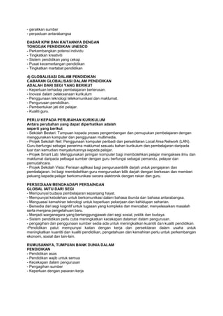 - gerakkan sumber
- perpaduan antarabangsa
DASAR KPM DAN KAITANNYA DENGAN
TONGGAK PENDIDIKAN UNESCO
- Perkembangkan potensi individu
- Tingkatkan kreativiti
- Sistem pendidikan yang cekap
- Pusat kecemerlangan pendidikan
- Tingkatkan martabat pendidikan
4) GLOBALISASI DALAM PENDIDIKAN
CABARAN GLOBALISASI DALAM PENDIDIKAN
ADALAH DARI SEGI YANG BERIKUT
- Keperluan terhadap pembelajaran berterusan.
- Inovasi dalam pelaksanaan kurikulum
- Penggunaan teknologi telekomunikasi dan maklumat.
- Pengurusan pendidikan.
- Pembentukan jati diri pelajar.
- Kualiti guru.
PERLU KEPADA PERUBAHAN KURIKULUM
Antara perubahan yang dapat diperhatikan adalah
seperti yang berikut
- Sekolah Bestari: Tumpuan kepada proses pengembangan dan pemupukan pembelajaran dengan
menggunakan komputer dan penggunaan multimedia.
- Projek Sekolah Net: Penggunaan komputer peribadi dan persekitaran Local Area Network (LAN).
Guru berfungsi sebagai penerima maklumat sesuatu bahan kurikulum dan pembelajaran daripada
luar dan kemudian menyalurkannya kepada pelajar.
- Projek Smart Lab: Menggunakan jaringan komputer bagi membolehkan pelajar mengakses ilmu dan
maklumat daripada pelbagai sumber dengan guru berfungsi sebagai pemandu, pelayar dan
pemudahcara.
- Projek Sekolah Vista: Perisian aplikasi bagi pengurusanbilik darjah untuk pengajaran dan
pembelajaran. Ini bagi membolehkan guru menguruskan bilik darjah dengan berkesan dan memberi
peluang kepada pelajar berkomunikasi secara elektronik dengan rakan dan guru.
PERSEDIAAN MENGHADAPI PERSAINGAN
GLOBAL IAITU DARI SEGI
- Mempunyai budaya pembelajaran sepanjang hayat.
- Mempunyai kebolehan untuk berkomunikasi dalam bahasa ibunda dan bahasa antarabangsa.
- Menguasai kemahiran teknologi untuk keperluan pekerjaan dan kehidupan seharian.
- Bersedia dari segi kognitif untuk tugasan yang kompleks dan mencabar, menyelesaikan masalah
serta menjana pengetahuan baru.
- Menjadi warganegara yang bertanggungjawab dari segi sosial, politik dan budaya.
- Sistem pendidikan perlu cuba meningkatkan kecekapan dalaman dalam pengurusan.
- pengagihan dan penggunaan sumber sedia ada untuk meningkatkan kuantiti dan kualiti pendidikan.
-Pendidikan patut mempunyai kaitan dengan kerja dan persekitaran dalam usaha untuk
meningkatkan kuantiti dan kualiti pendidikan, pengetahuan dan kemahiran perlu untuk perkembangan
ekonomi, sosial dan lain-lain.
RUMUSANNYA, TUMPUAN BANK DUNIA DALAM
PENDIDIKAN
- Pendidikan asas
- Pendidikan wajib untuk semua
- Kecekapan dalam pengurusan
- Pengagihan sumber
- Keperluan dengan pasaran kerja
 