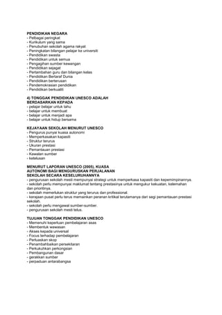 PENDIDIKAN NEGARA
- Pelbagai peringkat
- Kurikulum yang sama
- Penubuhan sekolah agama rakyat
- Peningkatan bilangan pelajar ke universiti
- Pendidikan swasta
- Pendidikan untuk semua
- Pengagihan sumber kewangan
- Pendidikan sejagat
- Pertambahan guru dan bilangan kelas
- Pendidikan Bertaraf Dunia
- Pendidikan berterusan
- Pendemokrasian pendidikan
- Pendidikan berkualiti
4) TONGGAK PENDIDIKAN UNESCO ADALAH
BERDASARKAN KEPADA
- pelajar belajar untuk tahu
- belajar untuk membuat
- belajar untuk menjadi apa
- belajar untuk hidup bersama
KEJAYAAN SEKOLAH MENURUT UNESCO
- Pengurus punyai kuasa autonomi
- Memperkasakan kapasiti
- Struktur terurus
- Ukuran prestasi
- Pemantauan prestasi
- Kawalan sumber
- ketelusan
MENURUT LAPORAN UNESCO (2005), KUASA
AUTONOMI BAGI MENGURUSKAN PERJALANAN
SEKOLAH SECARA KESELURUHANNYA
- pengurusan sekolah mesti mempunyai strategi untuk memperkasa kapasiti dan kepemimpinannya.
- sekolah perlu mempunyai maklumat tentang prestasinya untuk mengukur kekuatan, kelemahan
dan prioritinya.
- sekolah memerlukan struktur yang terurus dan professional.
- kerajaan pusat perlu terus memainkan peranan kritikal terutamanya dari segi pemantauan prestasi
sekolah.
- sekolah perlu mengawal sumber-sumber.
- pengurusan sekolah mesti telus.
TUJUAN TONGGAK PENDIDIKAN UNESCO
- Memenuhi keperluan pembelajaran asas
- Membentuk wawasan
- Akses kepada universal
- Focus terhadap pembelajaran
- Perluaskan skop
- Penambahbaikan persekitaran
- Perkukuhkan perkongsian
- Pembangunan dasar
- gerakkan sumber
- perpaduan antarabangsa
 