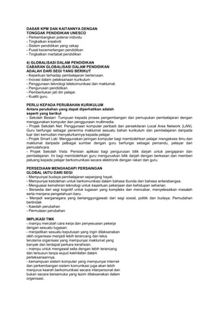 DASAR KPM DAN KAITANNYA DENGAN
TONGGAK PENDIDIKAN UNESCO
- Perkembangkan potensi individu
- Tingkatkan kreativiti
- Sistem pendidikan yang cekap
- Pusat kecemerlangan pendidikan
- Tingkatkan martabat pendidikan
4) GLOBALISASI DALAM PENDIDIKAN
CABARAN GLOBALISASI DALAM PENDIDIKAN
ADALAH DARI SEGI YANG BERIKUT
- Keperluan terhadap pembelajaran berterusan.
- Inovasi dalam pelaksanaan kurikulum
- Penggunaan teknologi telekomunikasi dan maklumat.
- Pengurusan pendidikan.
- Pembentukan jati diri pelajar.
- Kualiti guru.
PERLU KEPADA PERUBAHAN KURIKULUM
Antara perubahan yang dapat diperhatikan adalah
seperti yang berikut
- Sekolah Bestari: Tumpuan kepada proses pengembangan dan pemupukan pembelajaran dengan
menggunakan komputer dan penggunaan multimedia.
- Projek Sekolah Net: Penggunaan komputer peribadi dan persekitaran Local Area Network (LAN).
Guru berfungsi sebagai penerima maklumat sesuatu bahan kurikulum dan pembelajaran daripada
luar dan kemudian menyalurkannya kepada pelajar.
- Projek Smart Lab: Menggunakan jaringan komputer bagi membolehkan pelajar mengakses ilmu dan
maklumat daripada pelbagai sumber dengan guru berfungsi sebagai pemandu, pelayar dan
pemudahcara.
- Projek Sekolah Vista: Perisian aplikasi bagi pengurusan bilik darjah untuk pengajaran dan
pembelajaran. Ini bagi membolehkan guru menguruskan bilik darjah dengan berkesan dan memberi
peluang kepada pelajar berkomunikasi secara elektronik dengan rakan dan guru.
PERSEDIAAN MENGHADAPI PERSAINGAN
GLOBAL IAITU DARI SEGI
- Mempunyai budaya pembelajaran sepanjang hayat.
- Mempunyai kebolehan untuk berkomunikasi dalam bahasa ibunda dan bahasa antarabangsa.
- Menguasai kemahiran teknologi untuk keperluan pekerjaan dan kehidupan seharian.
- Bersedia dari segi kognitif untuk tugasan yang kompleks dan mencabar, menyelesaikan masalah
serta menjana pengetahuan baru.
- Menjadi warganegara yang bertanggungjawab dari segi sosial, politik dan budaya. Pemudahan
bertindak
- Kaedah perubahan
- Permulaan perubahan
IMPLIKASI TMK
- mampu merubah cara kerja dan penyesuaian pekerja
dengan sesuatu tugasan.
- menjadikan sesuatu keputusan yang ingin dilaksanakan
oleh organisasi menjadi lebih terancang dan telus
terutama organisasi yang mempunyai maklumat yang
banyak dan terdapat perkara kerahsian.
- mampu untuk mengawal selia dengan lebih terancang
dan tersusun tanpa wujud kekhilafan dalam
perlaksanaannya.
- kemampuan sistem komputer yang mempunyai internet
dan perkembangan sistem komunikasi juga akan lebih
menjurus kearah berkomunikasi secara interpersonal dan
bukan secara bersemuka yang lazim dilaksanakan dalam
organisasi.
 