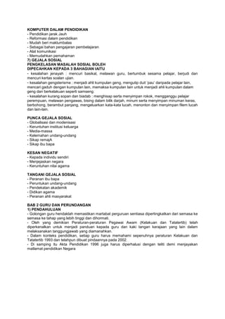 KOMPUTER DALAM PENDIDIKAN
- Pendidikan jarak Jauh
- Reformasi dalam pendidikan
- Mudah beri maklumbalas
- Sebagai bahan pengajaran pembelajaran
- Alat komunikasi
- Memudahkan pemahaman
7) GEJALA SOSIAL
PENGKELASAN MASALAH SOSIAL BOLEH
DIPECAHKAN KEPADA 3 BAHAGIAN IAITU
- kesalahan jenayah : mencuri basikal, melawan guru, bertumbuk sesama pelajar, berjudi dan
mencuri kertas soalan ujian.
- kesalahan gengsterisme : menjadi ahli kumpulan geng, mengutip duit ‘pau’ daripada pelajar lain,
mencari gaduh dengan kumpulan lain, memaksa kumpulan lain untuk menjadi ahli kumpulan dalam
geng dan berkelakuan seperti samseng.
- kesalahan kurang sopan dan biadab : menghisap serta menyimpan rokok, mengganggu pelajar
perempuan, melawan pengawas, bising dalam bilik darjah, minum serta menyimpan minuman keras,
berbohong, berambut panjang, mengeluarkan kata-kata lucah, menonton dan menyimpan filem lucah
dan lain-lain.
PUNCA GEJALA SOSIAL
- Globalisasi dan modenisasi
- Keruntuhan institusi keluarga
- Media-massa
- Kelemahan undang-undang
- Sikap remajA
- Sikap ibu bapa
KESAN NEGATIF
- Kepada individu sendiri
- Menjejaskan negara
- Keruntuhan nilai agama
TANGANI GEJALA SOSIAL
- Peranan ibu bapa
- Peruntukan undang-undang
- Pendekatan akademik
- Didikan agama
- Peranan ahli masyarakat
BAB 2 GURU DAN PERUNDANGAN
1) PENDAHULUAN
- Golongan guru hendaklah memastikan martabat perguruan sentiasa dipertingkatkan dari semasa ke
semasa ke tahap yang lebih tinggi dan dihormati.
- Oleh yang demikian Peraturan-peraturan Pegawai Awam (Kelakuan dan Tatatertib) telah
diperkenalkan untuk menjadi panduan kepada guru dan kaki tangan kerajaan yang lain dalam
melaksanakan tanggungjawab yang diamanahkan.
- Dalam konteks pendidikan, setiap guru harus memahami sepenuhnya peraturan Kelakuan dan
Tatatertib 1993 dan telahpun dibuat pindaannya pada 2002.
- Di samping itu Akta Pendidikan 1996 juga harus diperhalusi dengan teliti demi menjayakan
matlamat pendidikan Negara
 