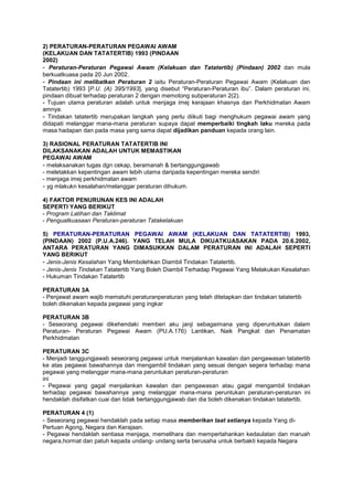2) PERATURAN-PERATURAN PEGAWAI AWAM
(KELAKUAN DAN TATATERTIB) 1993 (PINDAAN
2002)
- Peraturan-Peraturan Pegawai Awam (Kelakuan dan Tatatertib) (Pindaan) 2002 dan mula
berkuatkuasa pada 20 Jun 2002.
- Pindaan ini melibatkan Peraturan 2 iaitu Peraturan-Peraturan Pegawai Awam (Kelakuan dan
Tatatertib) 1993 [P.U. (A) 395/1993], yang disebut “Peraturan-Peraturan ibu”. Dalam peraturan ini,
pindaan dibuat terhadap peraturan 2 dengan memotong subperaturan 2(2).
- Tujuan utama peraturan adalah untuk menjaga imej kerajaan khasnya dan Perkhidmatan Awam
amnya.
- Tindakan tatatertib merupakan langkah yang perlu diikuti bagi menghukum pegawai awam yang
didapati melanggar mana-mana peraturan supaya dapat memperbaiki tingkah laku mereka pada
masa hadapan dan pada masa yang sama dapat dijadikan panduan kepada orang lain.
3) RASIONAL PERATURAN TATATERTIB INI
DILAKSANAKAN ADALAH UNTUK MEMASTIKAN
PEGAWAI AWAM
- melaksanakan tugas dgn cekap, beramanah & bertanggungjawab
- meletakkan kepentingan awam lebih utama daripada kepentingan mereka sendiri
- menjaga imej perkhidmatan awam
- yg mlakukn kesalahan/melanggar peraturan dihukum.
4) FAKTOR PENURUNAN KES INI ADALAH
SEPERTI YANG BERIKUT
- Program Latihan dan Taklimat
- Penguatkuasaan Peraturan-peraturan Tatakelakuan
5) PERATURAN-PERATURAN PEGAWAI AWAM (KELAKUAN DAN TATATERTIB) 1993,
(PINDAAN) 2002 (P.U.A.246). YANG TELAH MULA DIKUATKUASAKAN PADA 20.6.2002,
ANTARA PERATURAN YANG DIMASUKKAN DALAM PERATURAN INI ADALAH SEPERTI
YANG BERIKUT
- Jenis-Jenis Kesalahan Yang Membolehkan Diambil Tindakan Tatatertib.
- Jenis-Jenis Tindakan Tatatertib Yang Boleh Diambil Terhadap Pegawai Yang Melakukan Kesalahan
- Hukuman Tindakan Tatatertib
PERATURAN 3A
- Penjawat awam wajib mematuhi peraturanperaturan yang telah ditetapkan dan tindakan tatatertib
boleh dikenakan kepada pegawai yang ingkar
PERATURAN 3B
- Seseorang pegawai dikehendaki memberi aku janji sebagaimana yang diperuntukkan dalam
Peraturan- Peraturan Pegawai Awam (PU.A.176) Lantikan, Naik Pangkat dan Penamatan
Perkhidmatan
PERATURAN 3C
- Menjadi tanggungjawab seseorang pegawai untuk menjalankan kawalan dan pengawasan tatatertib
ke atas pegawai bawahannya dan mengambil tindakan yang sesuai dengan segera terhadap mana
pegawai yang melanggar mana-mana peruntukan peraturan-peraturan
ini
- Pegawai yang gagal menjalankan kawalan dan pengawasan atau gagal mengambil tindakan
terhadap pegawai bawahannya yang melanggar mana-mana peruntukan peraturan-peraturan ini
hendaklah disifatkan cuai dan tidak bertanggungjawab dan dia boleh dikenakan tindakan tatatertib.
PERATURAN 4 (1)
- Seseorang pegawai hendaklah pada setiap masa memberikan taat setianya kepada Yang di-
Pertuan Agong, Negara dan Kerajaan.
- Pegawai hendaklah sentiasa menjaga, memelihara dan mempertahankan kedaulatan dan maruah
negara,hormat dan patuh kepada undang- undang serta berusaha untuk berbakti kepada Negara
 