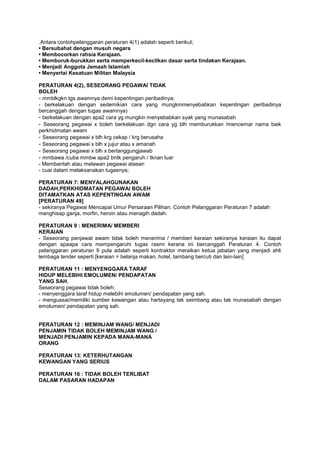 .Antara contohpelanggaran peraturan 4(1) adalah seperti berikut;
• Bersubahat dengan musuh negara
• Membocorkan rahsia Kerajaan.
• Memburuk-burukkan serta memperkecil-kecilkan dasar serta tindakan Kerajaan.
• Menjadi Anggota Jemaah Islamiah
• Menyertai Kesatuan Militan Malaysia
PERATURAN 4(2), SESEORANG PEGAWAI TIDAK
BOLEH
- mmblkgkn tgs awamnya demi kepentingan peribadinya;
- berkelakuan dengan sedemikian cara yang mungkinmenyebabkan kepentingan peribadinya
bercanggah dengan tugas awamnya)
- berkelakuan dengan apa2 cara yg mungkin menyebabkan syak yang munasabah
- Seseorang pegawai x boleh berkelakuan dgn cara yg blh memburukkan /mencemar nama baik
perkhidmatan awam
- Seseorang pegawai x blh krg cekap / krg berusaha
- Seseorang pegawai x blh x jujur atau x amanah
- Seseorang pegawai x blh x bertanggungjawab
- mmbawa /cuba mmbw apa2 bntk pengaruh / tknan luar
- Membantah atau melawan pegawai atasan
- cuai dalam melaksanakan tugasnya;
PERATURAN 7: MENYALAHGUNAKAN
DADAH,PERKHIDMATAN PEGAWAI BOLEH
DITAMATKAN ATAS KEPENTINGAN AWAM
[PERATURAN 49]
- sekiranya Pegawai Mencapai Umur Persaraan Pilihan. Contoh Pelanggaran Peraturan 7 adalah
menghisap ganja, morfin, heroin atau menagih dadah.
PERATURAN 9 : MENERIMA/ MEMBERI
KERAIAN
- Seseorang penjawat awam tidak boleh menerima / memberi keraian sekiranya keraian itu dapat
dengan apaapa cara mempengaruhi tugas rasmi kerana ini bercanggah Peraturan 4. Contoh
pelanggaran peraturan 9 pula adalah seperti kontraktor meraikan ketua jabatan yang menjadi ahli
lembaga tender seperti [keraian = belanja makan, hotel, tambang bercuti dan lain-lain]
PERATURAN 11 : MENYENGGARA TARAF
HIDUP MELEBIHI EMOLUMEN/ PENDAPATAN
YANG SAH.
Seseorang pegawai tidak boleh:
- menyenggara taraf hidup melebihi emolumen/ pendapatan yang sah.
- menguasai/memiliki sumber kewangan atau hartayang tak seimbang atau tak munasabah dengan
emolumen/ pendapatan yang sah.
PERATURAN 12 : MEMINJAM WANG/ MENJADI
PENJAMIN TIDAK BOLEH MEMINJAM WANG /
MENJADI PENJAMIN KEPADA MANA-MANA
ORANG
PERATURAN 13: KETERHUTANGAN
KEWANGAN YANG SERIUS
PERATURAN 16 : TIDAK BOLEH TERLIBAT
DALAM PASARAN HADAPAN
 
