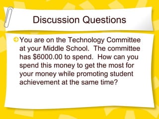 Discussion Questions
You are on the Technology Committee
at your Middle School. The committee
has $6000.00 to spend. How can you
spend this money to get the most for
your money while promoting student
achievement at the same time?
 
