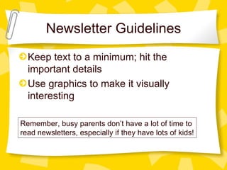 Newsletter Guidelines
  Keep text to a minimum; hit the
  important details
  Use graphics to make it visually
  interesting

Remember, busy parents don’t have a lot of time to
read newsletters, especially if they have lots of kids!
 