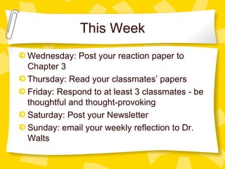 This Week
Wednesday: Post your reaction paper to
Chapter 3
Thursday: Read your classmates’ papers
Friday: Respond to at least 3 classmates - be
thoughtful and thought-provoking
Saturday: Post your Newsletter
Sunday: email your weekly reflection to Dr.
Walts
 