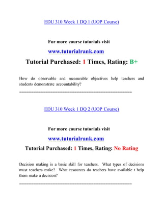 EDU 310 Week 1 DQ 1 (UOP Course)
For more course tutorials visit
www.tutorialrank.com
Tutorial Purchased: 1 Times, Rating: B+
How do observable and measurable objectives help teachers and
students demonstrate accountability?
===============================================
EDU 310 Week 1 DQ 2 (UOP Course)
For more course tutorials visit
www.tutorialrank.com
Tutorial Purchased: 1 Times, Rating: No Rating
Decision making is a basic skill for teachers. What types of decisions
must teachers make? What resources do teachers have available t help
them make a decision?
===============================================
 