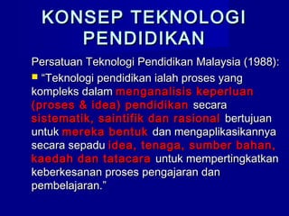 KONSEP TEKNOLOGIKONSEP TEKNOLOGI
PENDIDIKANPENDIDIKAN
Persatuan Teknologi Pendidikan Malaysia (1988):Persatuan Teknologi Pendidikan Malaysia (1988):
 ““Teknologi pendidikan ialah proses yangTeknologi pendidikan ialah proses yang
kompleks dalamkompleks dalam menganalisis keperluanmenganalisis keperluan
(proses & idea) pendidikan(proses & idea) pendidikan secarasecara
sistematik, saintifik dan rasionalsistematik, saintifik dan rasional bertujuanbertujuan
untukuntuk mereka bentukmereka bentuk dan mengaplikasikannyadan mengaplikasikannya
secara sepadusecara sepadu idea, tenaga, sumber bahan,idea, tenaga, sumber bahan,
kaedah dan tatacarakaedah dan tatacara untuk mempertingkatkanuntuk mempertingkatkan
keberkesanan proses pengajaran dankeberkesanan proses pengajaran dan
pembelajaran.”pembelajaran.”
 