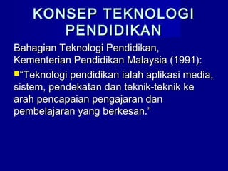 KONSEP TEKNOLOGIKONSEP TEKNOLOGI
PENDIDIKANPENDIDIKAN
Bahagian Teknologi Pendidikan,Bahagian Teknologi Pendidikan,
Kementerian Pendidikan Malaysia (1991):Kementerian Pendidikan Malaysia (1991):
““Teknologi pendidikan ialah aplikasi media,Teknologi pendidikan ialah aplikasi media,
sistem, pendekatan dan teknik-teknik kesistem, pendekatan dan teknik-teknik ke
arah pencapaian pengajaran danarah pencapaian pengajaran dan
pembelajaran yang berkesan.”pembelajaran yang berkesan.”
 