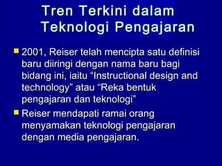 Tren Terkini dalamTren Terkini dalam
Teknologi PengajaranTeknologi Pengajaran
 2001, Reiser telah mencipta satu definisi2001, Reiser telah mencipta satu definisi
baru diiringi dengan nama baru bagibaru diiringi dengan nama baru bagi
bidang ini, iaitu “Instructional design andbidang ini, iaitu “Instructional design and
technology” atau “Reka bentuktechnology” atau “Reka bentuk
pengajaran dan teknologi”pengajaran dan teknologi”
 Reiser mendapati ramai orangReiser mendapati ramai orang
menyamakan teknologi pengajaranmenyamakan teknologi pengajaran
dengan media pengajaran.dengan media pengajaran.
 