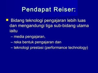 Pendapat Reiser:Pendapat Reiser:
 Bidang teknologi pengajaran lebih luasBidang teknologi pengajaran lebih luas
dan mengandungi tiga sub-bidang utamadan mengandungi tiga sub-bidang utama
iaituiaitu
– media pengajaran,media pengajaran,
– reka bentuk pengajaran danreka bentuk pengajaran dan
– teknologi prestasi (performance technology)teknologi prestasi (performance technology)
 