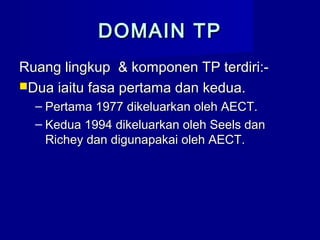 DOMAIN TPDOMAIN TP
Ruang lingkup & komponen TP terdiri:-Ruang lingkup & komponen TP terdiri:-
Dua iaitu fasa pertama dan kedua.Dua iaitu fasa pertama dan kedua.
– Pertama 1977 dikeluarkan oleh AECT.Pertama 1977 dikeluarkan oleh AECT.
– Kedua 1994 dikeluarkan oleh Seels danKedua 1994 dikeluarkan oleh Seels dan
Richey dan digunapakai oleh AECT.Richey dan digunapakai oleh AECT.
 