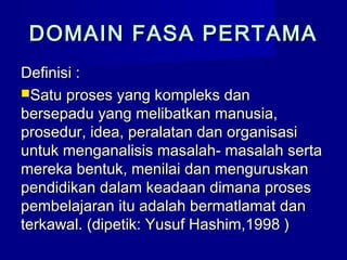 DOMAIN FASA PERTAMADOMAIN FASA PERTAMA
Definisi :Definisi :
Satu proses yang kompleks danSatu proses yang kompleks dan
bersepadu yang melibatkan manusia,bersepadu yang melibatkan manusia,
prosedur, idea, peralatan dan organisasiprosedur, idea, peralatan dan organisasi
untuk menganalisis masalah- masalah sertauntuk menganalisis masalah- masalah serta
mereka bentuk, menilai dan menguruskanmereka bentuk, menilai dan menguruskan
pendidikan dalam keadaan dimana prosespendidikan dalam keadaan dimana proses
pembelajaran itu adalah bermatlamat danpembelajaran itu adalah bermatlamat dan
terkawal. (dipetik: Yusuf Hashim,1998 )terkawal. (dipetik: Yusuf Hashim,1998 )
 
