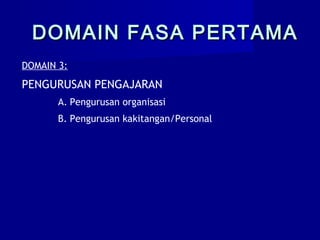 DOMAIN 3:
PENGURUSAN PENGAJARAN
A. Pengurusan organisasi
B. Pengurusan kakitangan/Personal
DOMAIN FASA PERTAMADOMAIN FASA PERTAMA
 