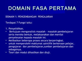 DOMAIN 1: PENGEMBANGAN PENGAJARAN
Terdapat 7 Fungsi iaitu:
1. Penyelidikan.
• Bertujuan menganalisis masalah – masalah pembelajaran
serta mereka bentuk, melaksanakan dan menilai
penyelesaian kepada masalah ini.
• Melibatkan beberapa proses secara berperingkat.
• untuk memperolehi maklumat saintifik berkenaan pelajar,
pengajaran dan pembelajaran,sumber pembelajaran dan
sebagainya.
• Teori dan modul dihasilkan dan diuji.
DOMAIN FASA PERTAMADOMAIN FASA PERTAMA
 