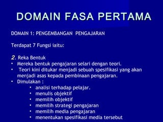DOMAIN 1: PENGEMBANGAN PENGAJARAN
Terdapat 7 Fungsi iaitu:
2. Reka Bentuk
• Mereka bentuk pengajaran selari dengan teori.
• Teori kini ditukar menjadi sebuah spesifikasi yang akan
menjadi asas kepada pembinaan pengajaran.
• Dimulakan :
• analisi terhadap pelajar.
• menulis objektif
• memilih objektif
• memilih strategi pengajaran
• memilih media pengajaran
• menentukan spesifikasi media tersebut
DOMAIN FASA PERTAMADOMAIN FASA PERTAMA
 