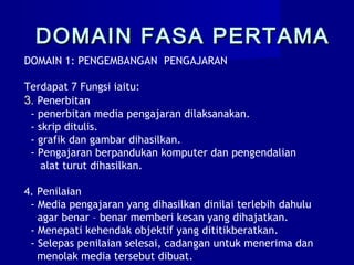 DOMAIN 1: PENGEMBANGAN PENGAJARAN
Terdapat 7 Fungsi iaitu:
3. Penerbitan
- penerbitan media pengajaran dilaksanakan.
- skrip ditulis.
- grafik dan gambar dihasilkan.
- Pengajaran berpandukan komputer dan pengendalian
alat turut dihasilkan.
4. Penilaian
- Media pengajaran yang dihasilkan dinilai terlebih dahulu
agar benar – benar memberi kesan yang dihajatkan.
- Menepati kehendak objektif yang dititikberatkan.
- Selepas penilaian selesai, cadangan untuk menerima dan
menolak media tersebut dibuat.
DOMAIN FASA PERTAMADOMAIN FASA PERTAMA
 