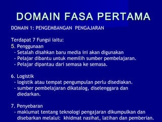 DOMAIN 1: PENGEMBANGAN PENGAJARAN
Terdapat 7 Fungsi iaitu:
5. Penggunaan
- Setalah disahkan baru media ini akan digunakan
- Pelajar dibantu untuk memilih sumber pembelajaran.
- Pelajar dipantau dari semasa ke semasa.
6. Logistik
- logistik atau tempat pengumpulan perlu disediakan.
- sumber pembelajaran dikatalog, diselenggara dan
diedarkan.
7. Penyebaran
- maklumat tentang teknologi pengajaran dikumpulkan dan
disebarkan melalui: khidmat nasihat, latihan dan pemberian.
DOMAIN FASA PERTAMADOMAIN FASA PERTAMA
 