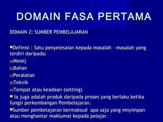 DOMAIN FASA PERTAMADOMAIN FASA PERTAMA
DOMAIN 2: SUMBER PEMBELAJARANDOMAIN 2: SUMBER PEMBELAJARAN
Definisi : Satu penyelesaian kepada masalah – masalah yangDefinisi : Satu penyelesaian kepada masalah – masalah yang
terdiri daripada:terdiri daripada:
a)a)MesejMesej
b)b)BahanBahan
c)c)PeralatanPeralatan
d)d)TeknikTeknik
e)e)Tempat atau keadaan (setting)Tempat atau keadaan (setting)
 Ia juga adalah produk daripada proses yang berlaku ketikaIa juga adalah produk daripada proses yang berlaku ketika
fungsi perkembangan Pembelajaran.fungsi perkembangan Pembelajaran.
Sumber pembelajaran bermaksud apa saja yang mnyimpanSumber pembelajaran bermaksud apa saja yang mnyimpan
atau menghantar maklumat kepada pelajar.atau menghantar maklumat kepada pelajar.
 