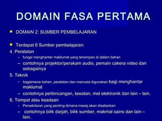 DOMAIN FASA PERTAMADOMAIN FASA PERTAMA
 DOMAIN 2: SUMBER PEMBELAJARANDOMAIN 2: SUMBER PEMBELAJARAN
 Terdapat 6 Sumber pembelajaran:Terdapat 6 Sumber pembelajaran:
4. Peralatan4. Peralatan
– fungsi menghantar maklumat yang tersimpan di dalam bahanfungsi menghantar maklumat yang tersimpan di dalam bahan
– contohnya projektor/perakam audio, pemain cakera video dancontohnya projektor/perakam audio, pemain cakera video dan
sebagainyasebagainya
5. Teknik5. Teknik
– bagaimana bahan, peralatan dan manusia digunakanbagaimana bahan, peralatan dan manusia digunakan bagi menghantarbagi menghantar
maklumatmaklumat
– contohnya perbincangan, lawatan, mel elektronik dan lain – lain.contohnya perbincangan, lawatan, mel elektronik dan lain – lain.
6. Tempat atau keadaan6. Tempat atau keadaan
– Persekitaran yang penting dimana mesej akan disebarkanPersekitaran yang penting dimana mesej akan disebarkan
– contohnya bilik darjah, bilik sumber, makmal sains dan lain –contohnya bilik darjah, bilik sumber, makmal sains dan lain –
lain.lain.
 