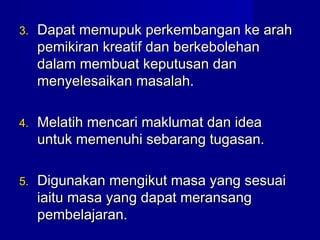 3.3. Dapat memupuk perkembangan ke arahDapat memupuk perkembangan ke arah
pemikiran kreatif dan berkebolehanpemikiran kreatif dan berkebolehan
dalam membuat keputusan dandalam membuat keputusan dan
menyelesaikan masalah.menyelesaikan masalah.
4.4. Melatih mencari maklumat dan ideaMelatih mencari maklumat dan idea
untuk memenuhi sebarang tugasan.untuk memenuhi sebarang tugasan.
5.5. Digunakan mengikut masa yang sesuaiDigunakan mengikut masa yang sesuai
iaitu masa yang dapat meransangiaitu masa yang dapat meransang
pembelajaran.pembelajaran.
 