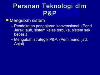 Peranan Teknologi dlmPeranan Teknologi dlm
P&PP&P
 Mengubah sistemMengubah sistem
– Pendekatan pengajaran konvensional. (Pend.Pendekatan pengajaran konvensional. (Pend.
Jarak jauh, sistem kelas terbuka, sistem sekJarak jauh, sistem kelas terbuka, sistem sek
bebas.)bebas.)
– Mengubah strategik P&P. (Pem.murid, jad.Mengubah strategik P&P. (Pem.murid, jad.
Anjal)Anjal)
 