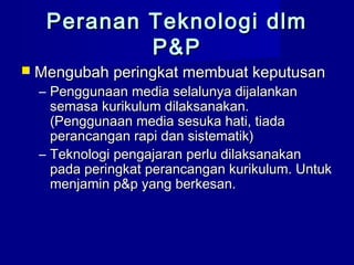 Peranan Teknologi dlmPeranan Teknologi dlm
P&PP&P
 Mengubah peringkat membuat keputusanMengubah peringkat membuat keputusan
– Penggunaan media selalunya dijalankanPenggunaan media selalunya dijalankan
semasa kurikulum dilaksanakan.semasa kurikulum dilaksanakan.
(Penggunaan media sesuka hati, tiada(Penggunaan media sesuka hati, tiada
perancangan rapi dan sistematik)perancangan rapi dan sistematik)
– Teknologi pengajaran perlu dilaksanakanTeknologi pengajaran perlu dilaksanakan
pada peringkat perancangan kurikulum. Untukpada peringkat perancangan kurikulum. Untuk
menjamin p&p yang berkesan.menjamin p&p yang berkesan.
 