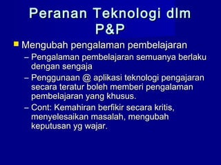 Peranan Teknologi dlmPeranan Teknologi dlm
P&PP&P
 Mengubah pengalaman pembelajaranMengubah pengalaman pembelajaran
– Pengalaman pembelajaran semuanya berlakuPengalaman pembelajaran semuanya berlaku
dengan sengajadengan sengaja
– Penggunaan @ aplikasi teknologi pengajaranPenggunaan @ aplikasi teknologi pengajaran
secara teratur boleh memberi pengalamansecara teratur boleh memberi pengalaman
pembelajaran yang khusus.pembelajaran yang khusus.
– Cont: Kemahiran berfikir secara kritis,Cont: Kemahiran berfikir secara kritis,
menyelesaikan masalah, mengubahmenyelesaikan masalah, mengubah
keputusan yg wajar.keputusan yg wajar.
 