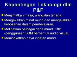  Menjimatkan masa, wang dan tenaga.Menjimatkan masa, wang dan tenaga.
 Mengekalkan minat murid dan mengelakkanMengekalkan minat murid dan mengelakkan
kebosanan dalam pembelajaran.kebosanan dalam pembelajaran.
 Melibatkan pelbagai deria murid. Cth:Melibatkan pelbagai deria murid. Cth:
-penggunaan BBM berbentuk audio visual.-penggunaan BBM berbentuk audio visual.
 Meningkatkan daya ingatan murid.Meningkatkan daya ingatan murid.
Kepentingan Teknologi dlmKepentingan Teknologi dlm
P&PP&P
 