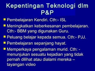  Pembelajaran Kendiri. Cth:- ISLPembelajaran Kendiri. Cth:- ISL
 Meningkatkan keberkesanan pembelajaran.Meningkatkan keberkesanan pembelajaran.
Cth:- BBM yang digunakan Guru.Cth:- BBM yang digunakan Guru.
 Peluang belajar kepada semua. Cth:- PJJ.Peluang belajar kepada semua. Cth:- PJJ.
 Pembelajaran sepanjang hayat.Pembelajaran sepanjang hayat.
 Memperkaya pengalaman murid. Cth: -Memperkaya pengalaman murid. Cth: -
menunjukan sesuatu kejadian yang tidakmenunjukan sesuatu kejadian yang tidak
pernah dilihat atau dialami mereka –pernah dilihat atau dialami mereka –
tayangan videotayangan video
Kepentingan Teknologi dlmKepentingan Teknologi dlm
P&PP&P
 