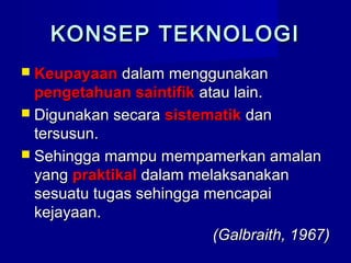 KONSEP TEKNOLOGIKONSEP TEKNOLOGI
 KeupayaanKeupayaan dalam menggunakandalam menggunakan
pengetahuan saintifikpengetahuan saintifik atau lain.atau lain.
 Digunakan secaraDigunakan secara sistematiksistematik dandan
tersusun.tersusun.
 Sehingga mampu mempamerkan amalanSehingga mampu mempamerkan amalan
yangyang praktikalpraktikal dalam melaksanakandalam melaksanakan
sesuatu tugas sehingga mencapaisesuatu tugas sehingga mencapai
kejayaan.kejayaan.
(Galbraith, 1967)(Galbraith, 1967)
 
