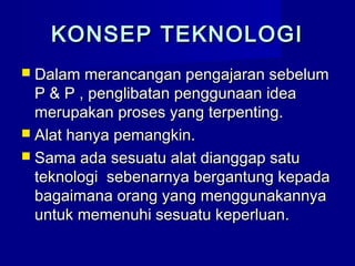  Dalam merancangan pengajaran sebelumDalam merancangan pengajaran sebelum
P & P , penglibatan penggunaan ideaP & P , penglibatan penggunaan idea
merupakan proses yang terpenting.merupakan proses yang terpenting.
 Alat hanya pemangkin.Alat hanya pemangkin.
 Sama ada sesuatu alat dianggap satuSama ada sesuatu alat dianggap satu
teknologi sebenarnya bergantung kepadateknologi sebenarnya bergantung kepada
bagaimana orang yang menggunakannyabagaimana orang yang menggunakannya
untuk memenuhi sesuatu keperluan.untuk memenuhi sesuatu keperluan.
KONSEP TEKNOLOGIKONSEP TEKNOLOGI
 